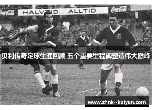 贝利传奇足球生涯回顾 五个重要里程碑塑造伟大巅峰 贝利传奇足球生涯回顾 五个重要里程碑塑造伟大巅峰