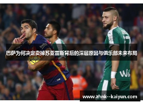 巴萨为何决定卖掉苏亚雷斯背后的深层原因与俱乐部未来布局