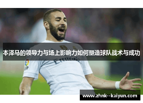 本泽马的领导力与场上影响力如何塑造球队战术与成功 本泽马的领导力与场上影响力如何塑造球队战术与成功