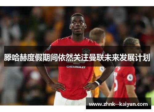 滕哈赫度假期间依然关注曼联未来发展计划 滕哈赫度假期间依然关注曼联未来发展计划