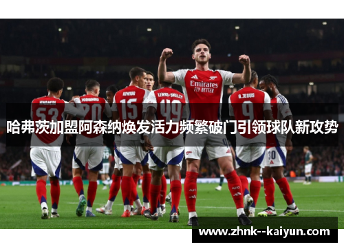 哈弗茨加盟阿森纳焕发活力频繁破门引领球队新攻势 哈弗茨加盟阿森纳焕发活力频繁破门引领球队新攻势