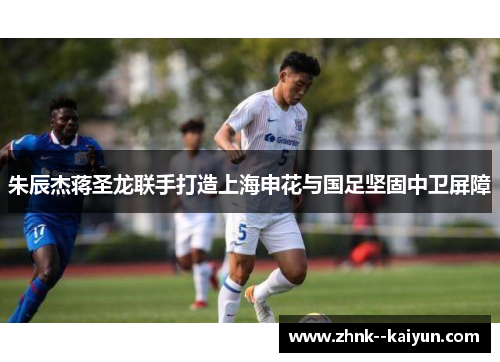 朱辰杰蒋圣龙联手打造上海申花与国足坚固中卫屏障