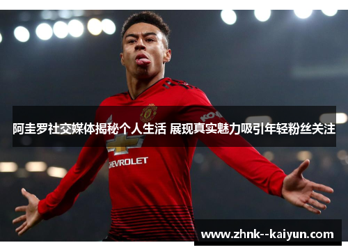 阿圭罗社交媒体揭秘个人生活 展现真实魅力吸引年轻粉丝关注