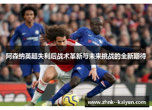 阿森纳英超失利后战术革新与未来挑战的全新期待