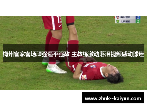 梅州客家客场顽强逼平强敌 主教练激动落泪视频感动球迷 梅州客家客场顽强逼平强敌 主教练激动落泪视频感动球迷