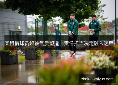 某租借球员领袖气质塑造,责任担当决定融入速度 某租借球员领袖气质塑造,责任担当决定融入速度